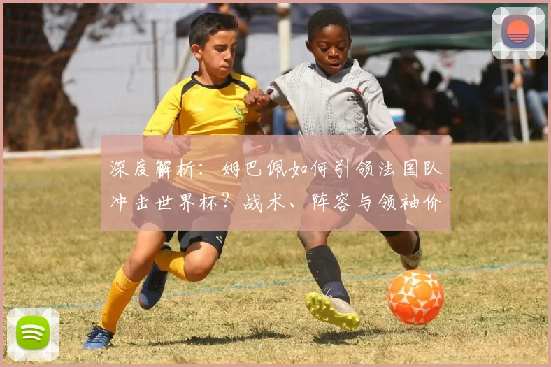 深度解析：姆巴佩如何引领法国队冲击世界杯？战术、阵容与领袖价值全览