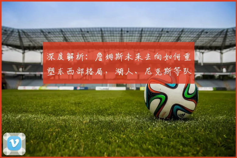 深度解析：詹姆斯未来去向如何重塑东西部格局，湖人、尼克斯等队将面临哪些机遇与挑战？