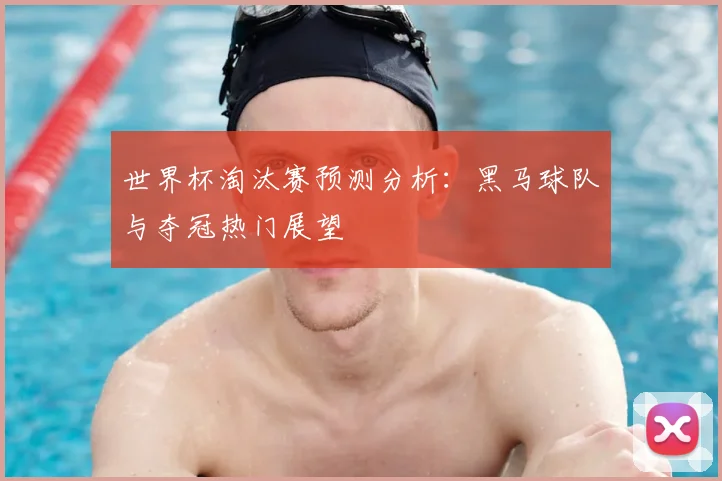 世界杯淘汰赛预测分析:黑马球队与夺冠热门展望