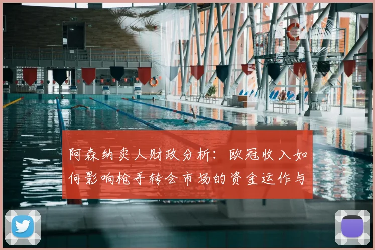 阿森纳卖人财政分析：欧冠收入如何影响枪手转会市场的资金运作与策略
