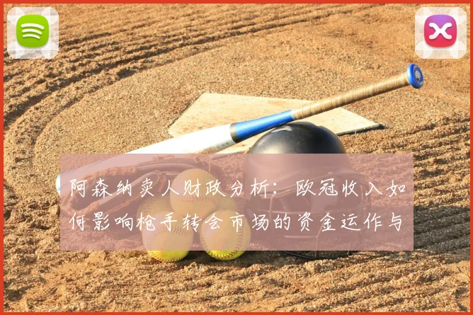 阿森纳卖人财政分析：欧冠收入如何影响枪手转会市场的资金运作与策略